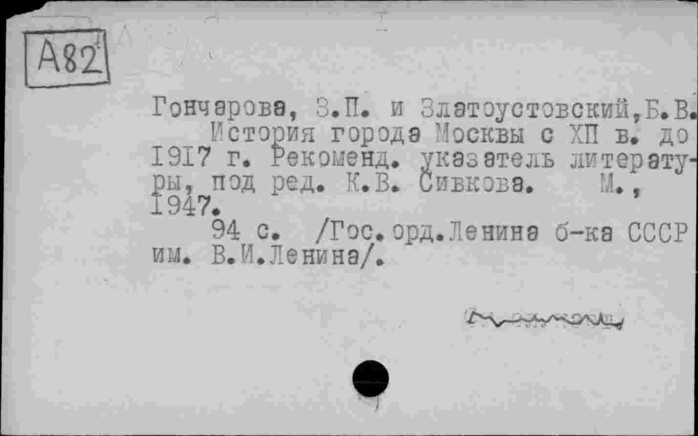 ﻿Гончарова, З.П. и Златоустовский,Б.В
История города Москвы с ХП в, до 1917 г. Рекоменд. указатель литер ату ры, под ред. К.В. Сивкова. М., 1947.
94 с. /Гос. орд.Ленина б-ка СССР им. В.И.Ленина/.